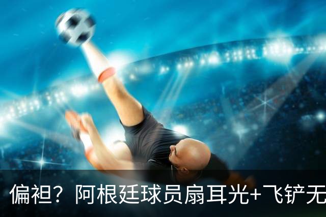 偏袒？阿根廷球员扇耳光+飞铲无牌 罗梅罗疑似连场逃黄
