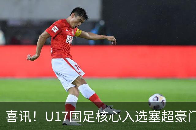 喜讯！U17国足核心入选塞超豪门U19季前集训24人名单，值得期待