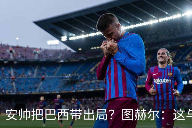 安帅把巴西带出局？图赫尔：这与他有何关系？出局是足球的一部分