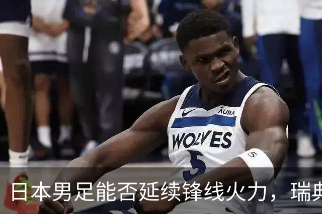 日本男足能否延续锋线火力，瑞典队有何应对？