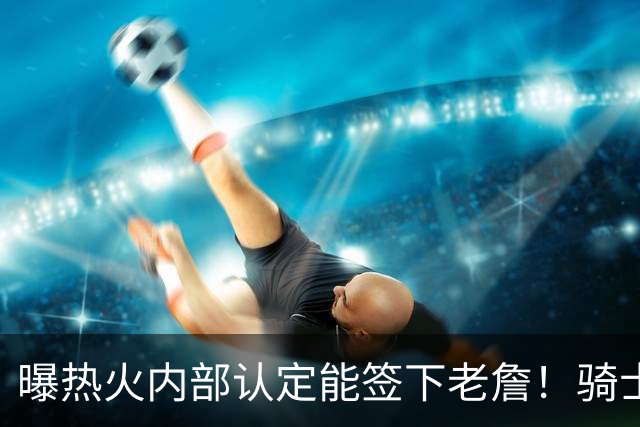 曝热火内部认定能签下老詹！骑士76人并未放弃 勇士唯一优势是距离