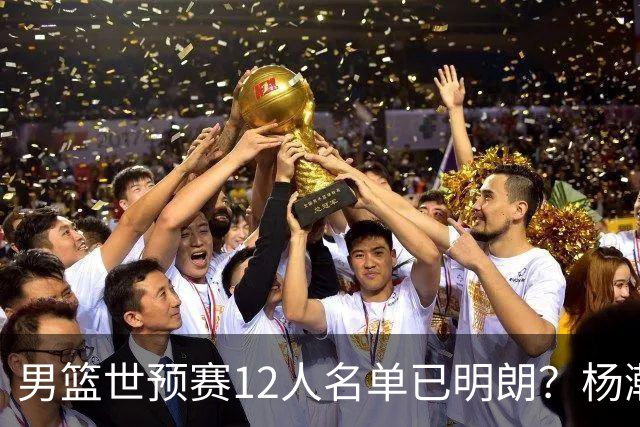 男篮世预赛12人名单已明朗？杨瀚森张镇麟领衔：赵继伟或落选？