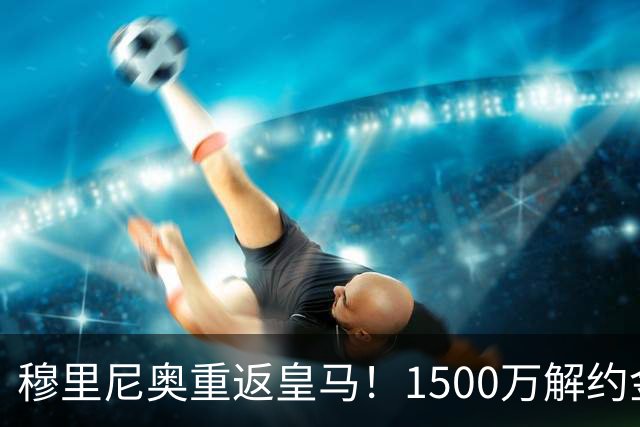 穆里尼奥重返皇马！1500万解约金锁约，能否重塑银河战舰？