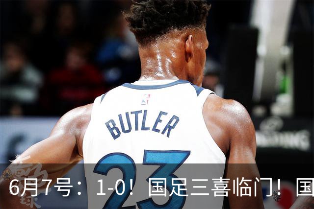 6月7号：1-0！国足三喜临门！国足+U19男足齐赢球，U23国足爆发，补时绝杀