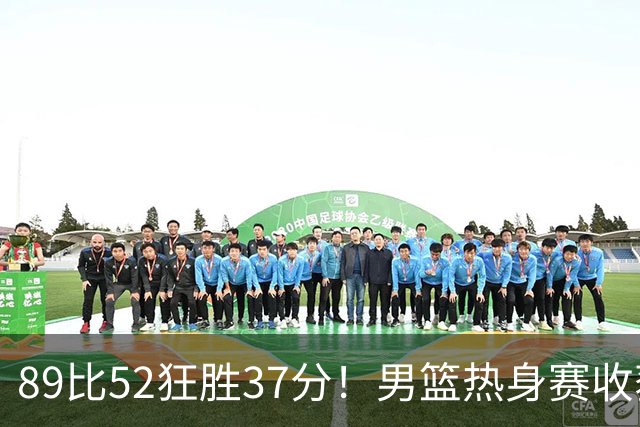 89比52狂胜37分！男篮热身赛收获3连胜：U18中国队成功复仇澳洲