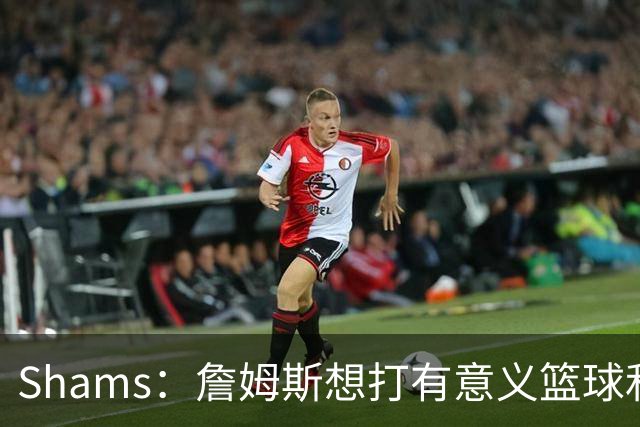 Shams：詹姆斯想打有意义篮球&每场保持竞争力 湖人近年变化巨大