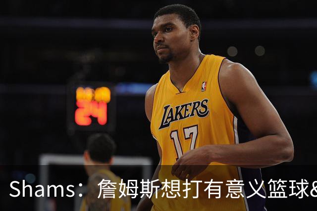 Shams：詹姆斯想打有意义篮球&每场保持竞争力 湖人近年变化巨大