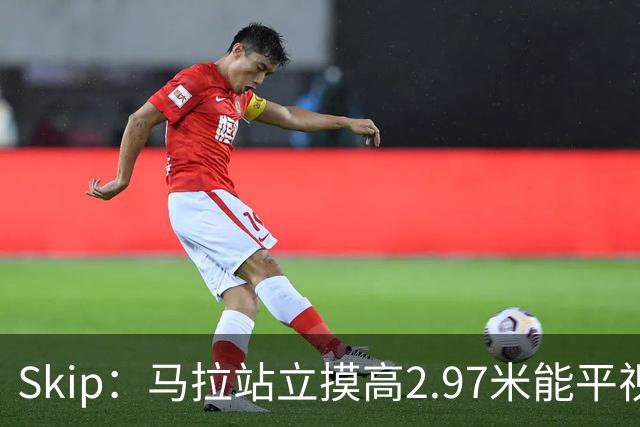 Skip：马拉站立摸高2.97米能平视文班 静态数据两人平起平坐